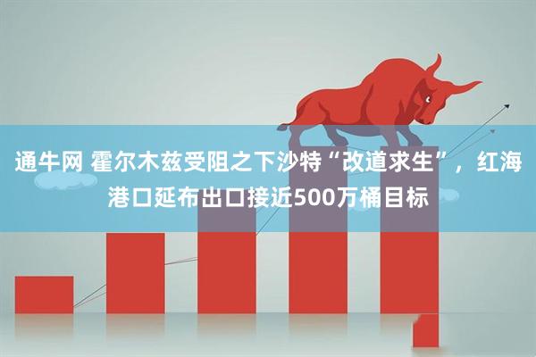 通牛网 霍尔木兹受阻之下沙特“改道求生”，红海港口延布出口接近500万桶目标