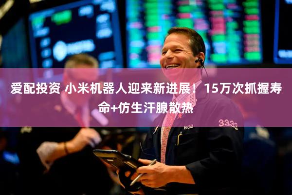 爱配投资 小米机器人迎来新进展！15万次抓握寿命+仿生汗腺散热