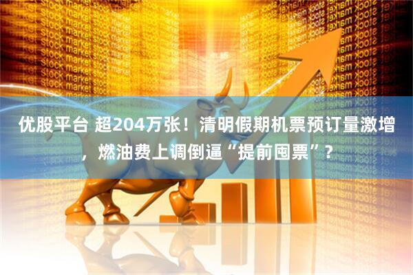 优股平台 超204万张!清明假期机票预订量激增,燃油费上调倒逼“提前囤票”?