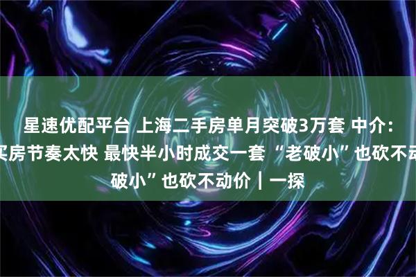 星速优配平台 上海二手房单月突破3万套 中介：客户看房买房节奏太快 最快半小时成交一套 “老破小”也砍不动价︱一探