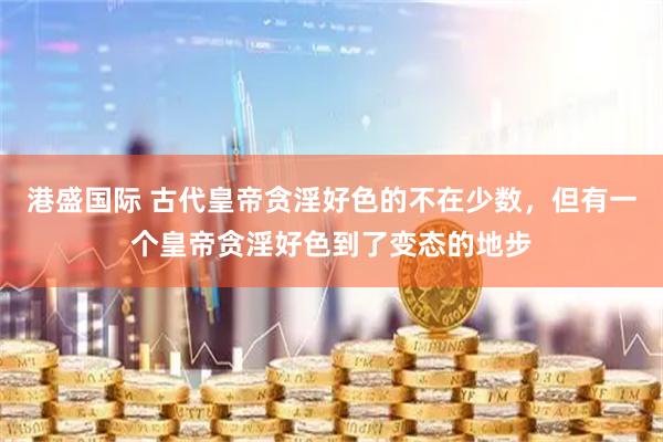 港盛国际 古代皇帝贪淫好色的不在少数，但有一个皇帝贪淫好色到了变态的地步