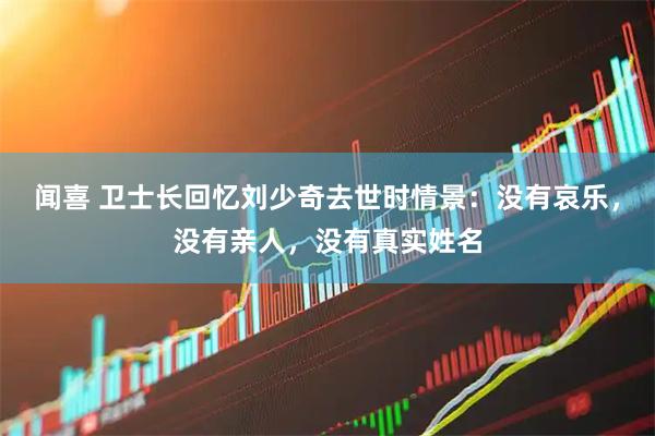 闻喜 卫士长回忆刘少奇去世时情景：没有哀乐，没有亲人，没有真实姓名