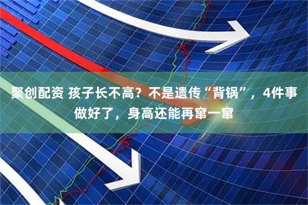 聚创配资 孩子长不高？不是遗传“背锅”，4件事做好了，身高还能再窜一窜