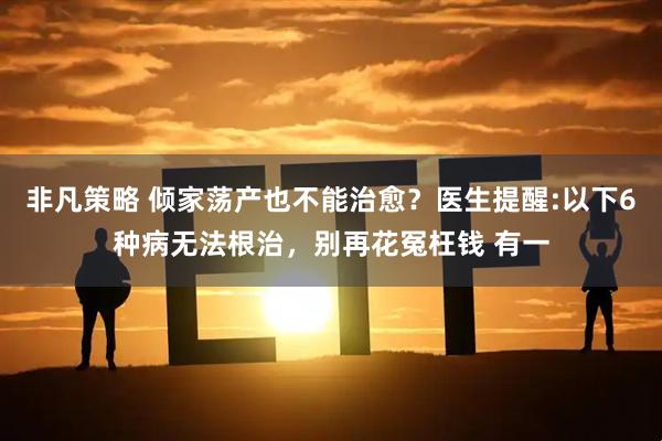 非凡策略 倾家荡产也不能治愈？医生提醒:以下6种病无法根治，别再花冤枉钱 有一