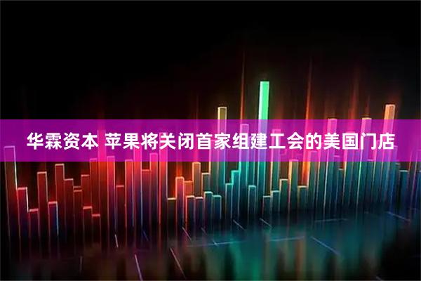 华霖资本 苹果将关闭首家组建工会的美国门店