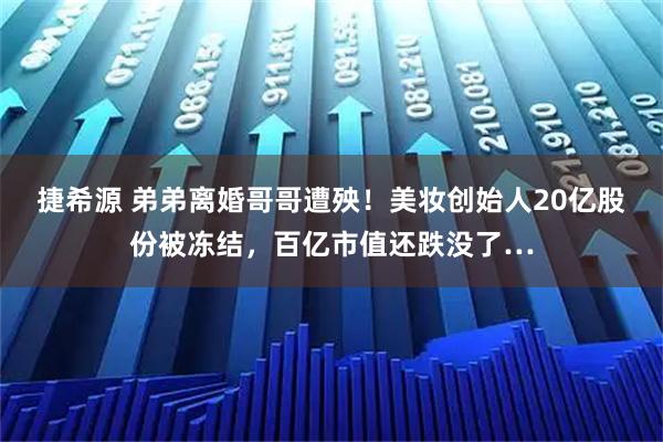 捷希源 弟弟离婚哥哥遭殃！美妆创始人20亿股份被冻结，百亿市值还跌没了…