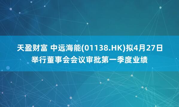 天盈财富 中远海能(01138.HK)拟4月27日举行董事会会议审批第一季度业绩