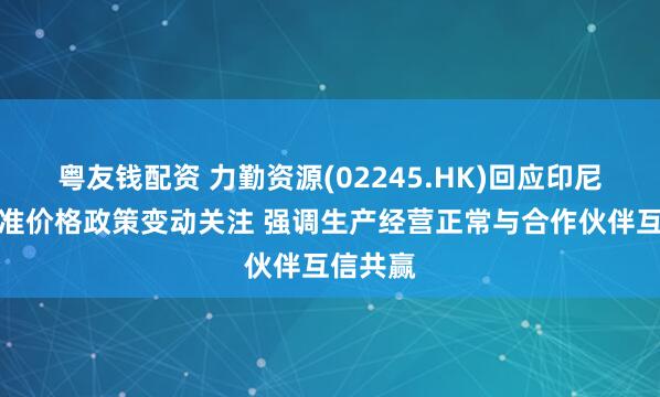 粤友钱配资 力勤资源(02245.HK)回应印尼镍矿基准价格政策变动关注 强调生产经营正常与合作伙伴互信共赢