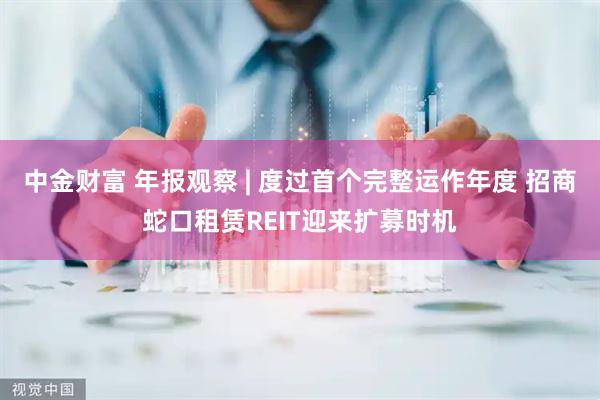 中金财富 年报观察 | 度过首个完整运作年度 招商蛇口租赁REIT迎来扩募时机