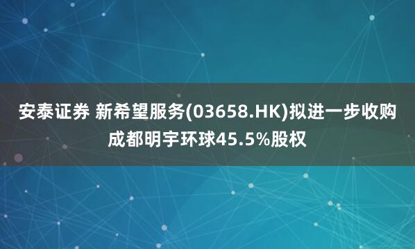 安泰证券 新希望服务(03658.HK)拟进一步收购成都明宇环球45.5%股权
