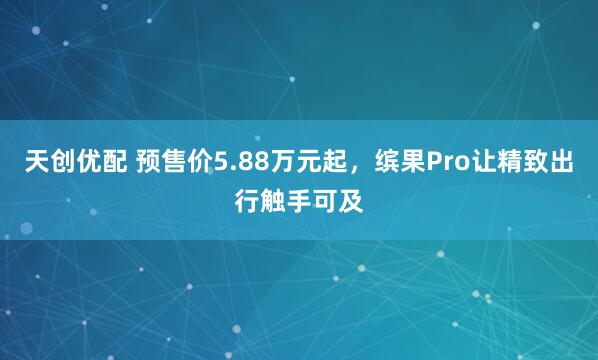 天创优配 预售价5.88万元起，缤果Pro让精致出行触手可及