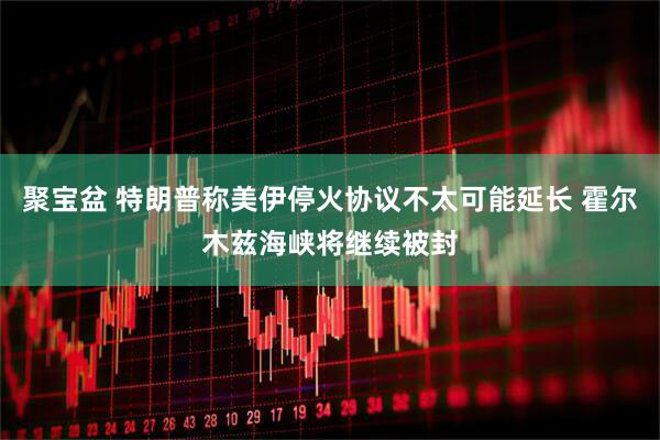 聚宝盆 特朗普称美伊停火协议不太可能延长 霍尔木兹海峡将继续被封