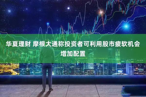 华夏理财 摩根大通称投资者可利用股市疲软机会增加配置