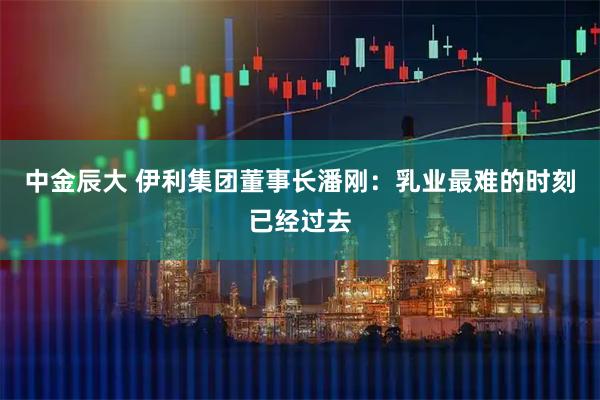 中金辰大 伊利集团董事长潘刚：乳业最难的时刻已经过去