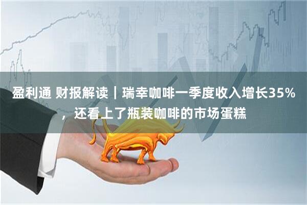 盈利通 财报解读｜瑞幸咖啡一季度收入增长35%，还看上了瓶装咖啡的市场蛋糕