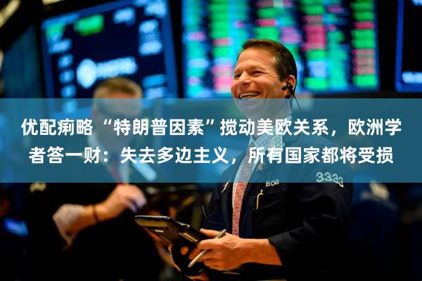 优配痢略 “特朗普因素”搅动美欧关系，欧洲学者答一财：失去多边主义，所有国家都将受损