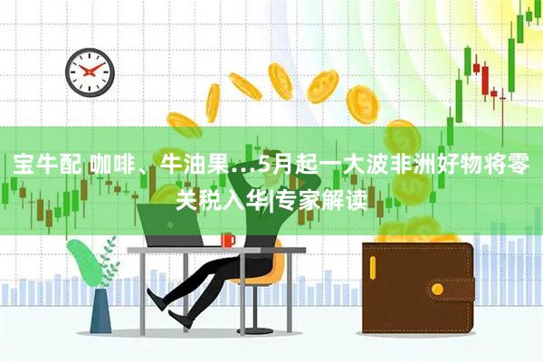 宝牛配 咖啡、牛油果…5月起一大波非洲好物将零关税入华|专家解读