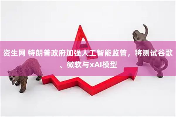 资生网 特朗普政府加强人工智能监管，将测试谷歌、微软与xAI模型