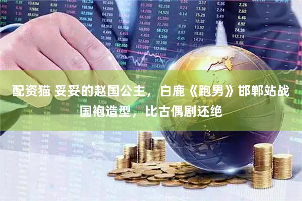 配资猫 妥妥的赵国公主，白鹿《跑男》邯郸站战国袍造型，比古偶剧还绝