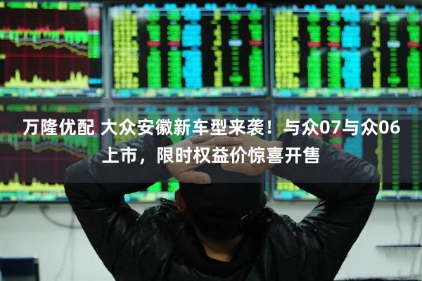 万隆优配 大众安徽新车型来袭！与众07与众06上市，限时权益价惊喜开售