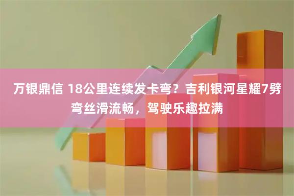 万银鼎信 18公里连续发卡弯？吉利银河星耀7劈弯丝滑流畅，驾驶乐趣拉满