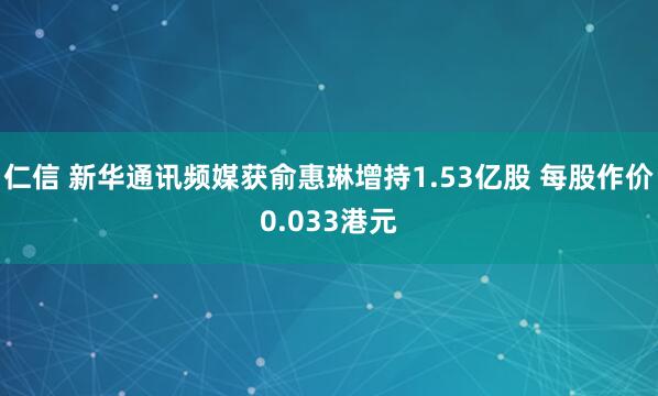 仁信 新华通讯频媒获俞惠琳增持1.53亿股 每股作价0.033港元