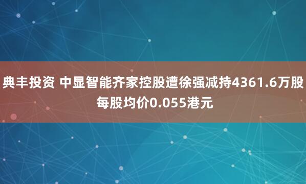典丰投资 中显智能齐家控股遭徐强减持4361.6万股 每股均价0.055港元