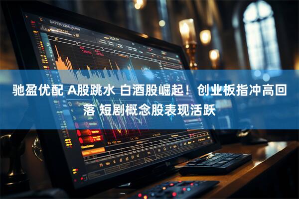 驰盈优配 A股跳水 白酒股崛起！创业板指冲高回落 短剧概念股表现活跃