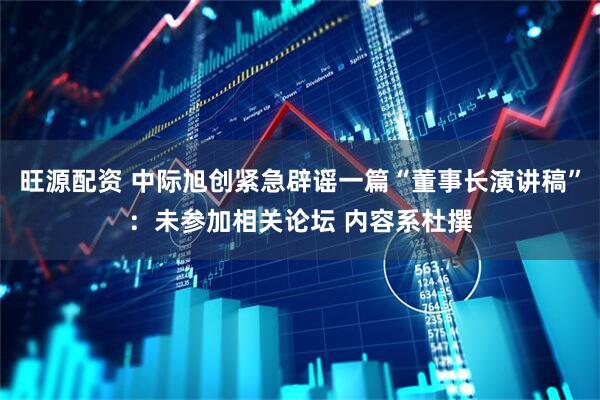 旺源配资 中际旭创紧急辟谣一篇“董事长演讲稿”：未参加相关论坛 内容系杜撰