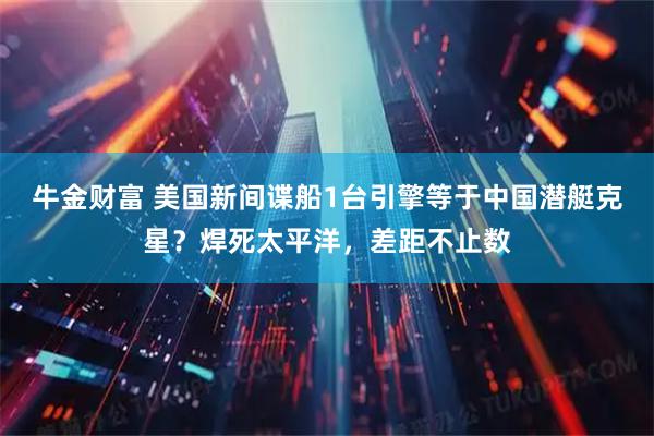 牛金财富 美国新间谍船1台引擎等于中国潜艇克星?焊死太平洋,差距不止数