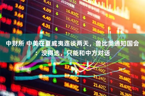 中财所 中美在夏威夷连谈两天，鲁比奥通知国会：没得选，只能和中方对话