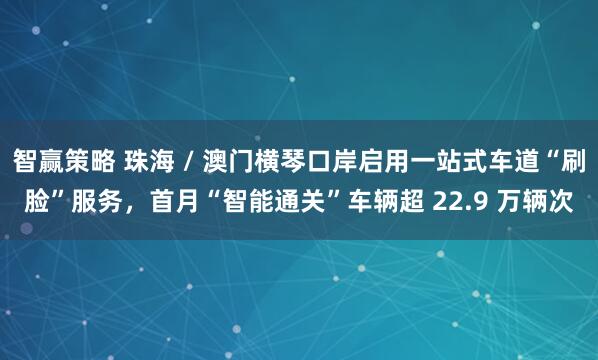 智赢策略 珠海 / 澳门横琴口岸启用一站式车道“刷脸”服务，首月“智能通关”车辆超 22.9 万辆次