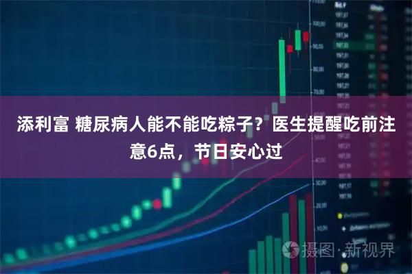 添利富 糖尿病人能不能吃粽子？医生提醒吃前注意6点，节日安心过