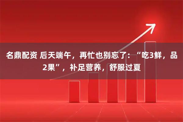 名鼎配资 后天端午，再忙也别忘了：“吃3鲜，品2果”，补足营养，舒服过夏