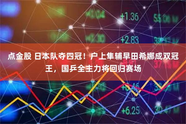 点金股 日本队夺四冠！户上隼辅早田希娜成双冠王，国乒全主力将回归赛场