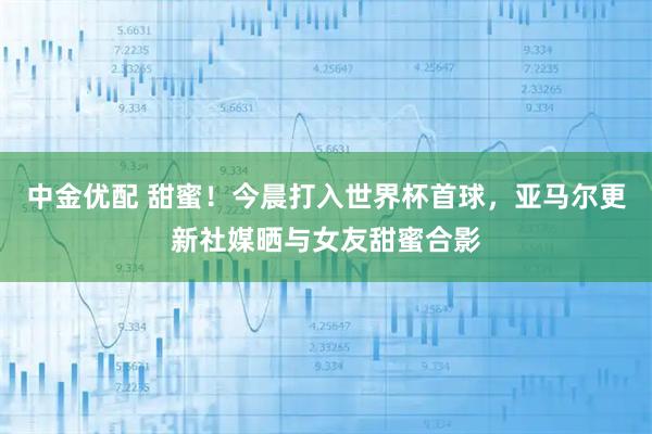 中金优配 甜蜜！今晨打入世界杯首球，亚马尔更新社媒晒与女友甜蜜合影