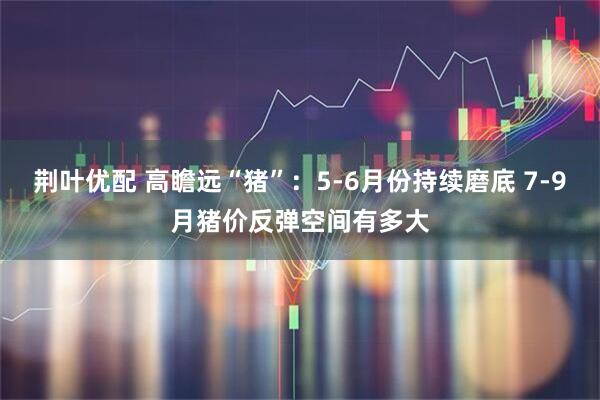 荆叶优配 高瞻远“猪”：5-6月份持续磨底 7-9月猪价反弹空间有多大