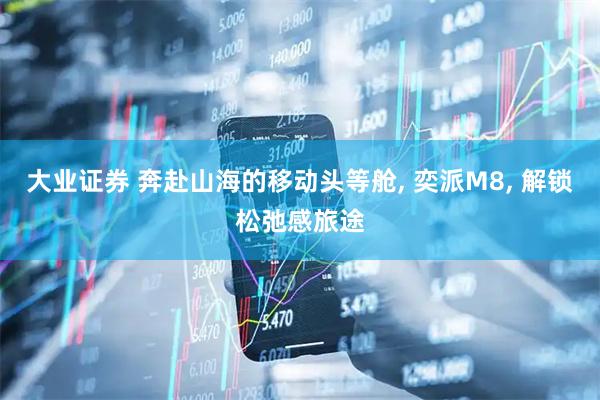 大业证券 奔赴山海的移动头等舱, 奕派M8, 解锁松弛感旅途