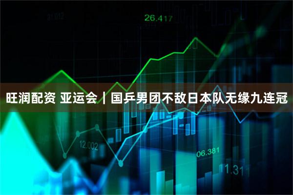 旺润配资 亚运会｜国乒男团不敌日本队无缘九连冠