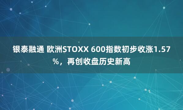 银泰融通 欧洲STOXX 600指数初步收涨1.57%，再创收盘历史新高