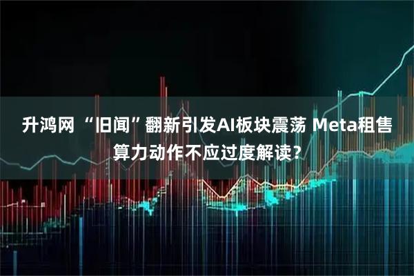 升鸿网 “旧闻”翻新引发AI板块震荡 Meta租售算力动作不应过度解读？