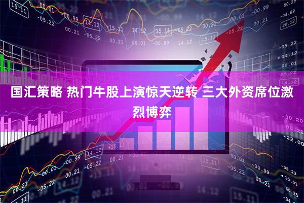 国汇策略 热门牛股上演惊天逆转 三大外资席位激烈博弈