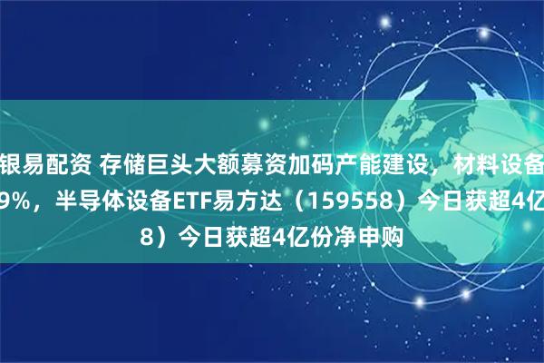 银易配资 存储巨头大额募资加码产能建设，材料设备指数涨超9%，半导体设备ETF易方达（159558）今日获超4亿份净申购