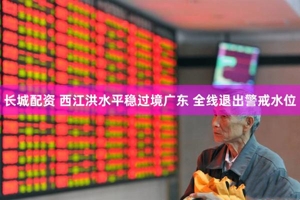 长城配资 西江洪水平稳过境广东 全线退出警戒水位