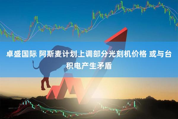 卓盛国际 阿斯麦计划上调部分光刻机价格 或与台积电产生矛盾