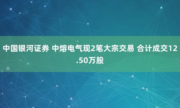 中国银河证券 中熔电气现2笔大宗交易 合计成交12.50万股