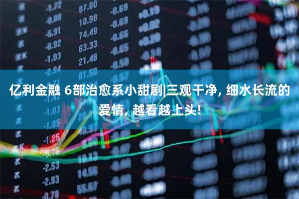 亿利金融 6部治愈系小甜剧|三观干净, 细水长流的爱情, 越看越上头!