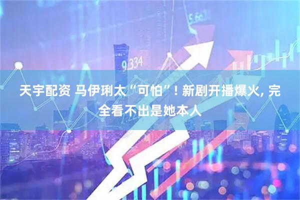 天宇配资 马伊琍太“可怕”! 新剧开播爆火, 完全看不出是她本人