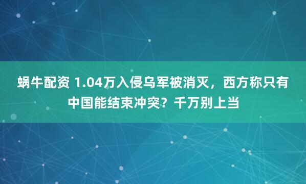 蜗牛配资 1.04万入侵乌军被消灭,西方称只有中国能结束冲突?千万别上当