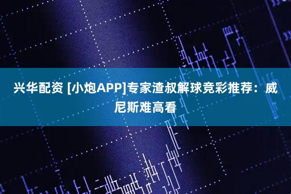 兴华配资 [小炮APP]专家渣叔解球竞彩推荐：威尼斯难高看